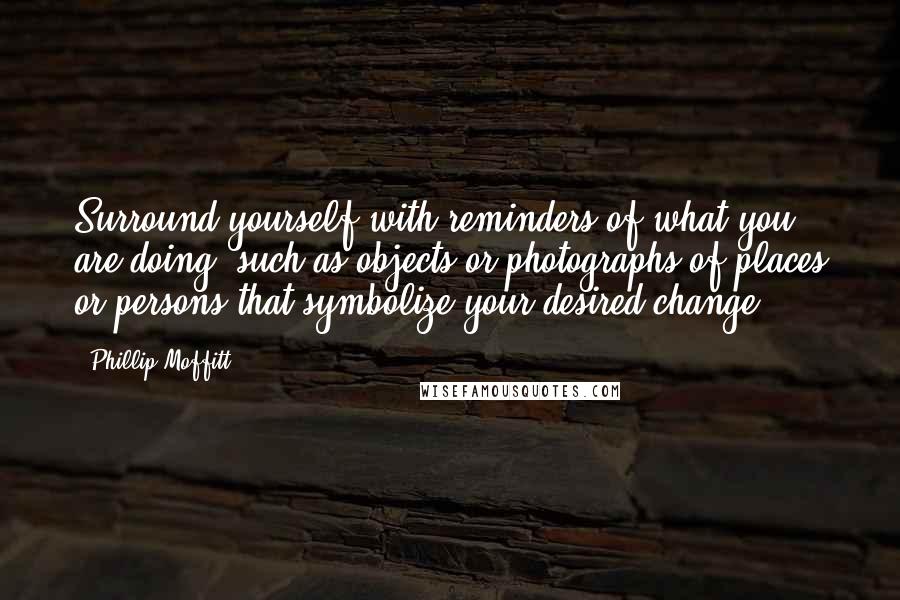 Phillip Moffitt Quotes: Surround yourself with reminders of what you are doing, such as objects or photographs of places or persons that symbolize your desired change.