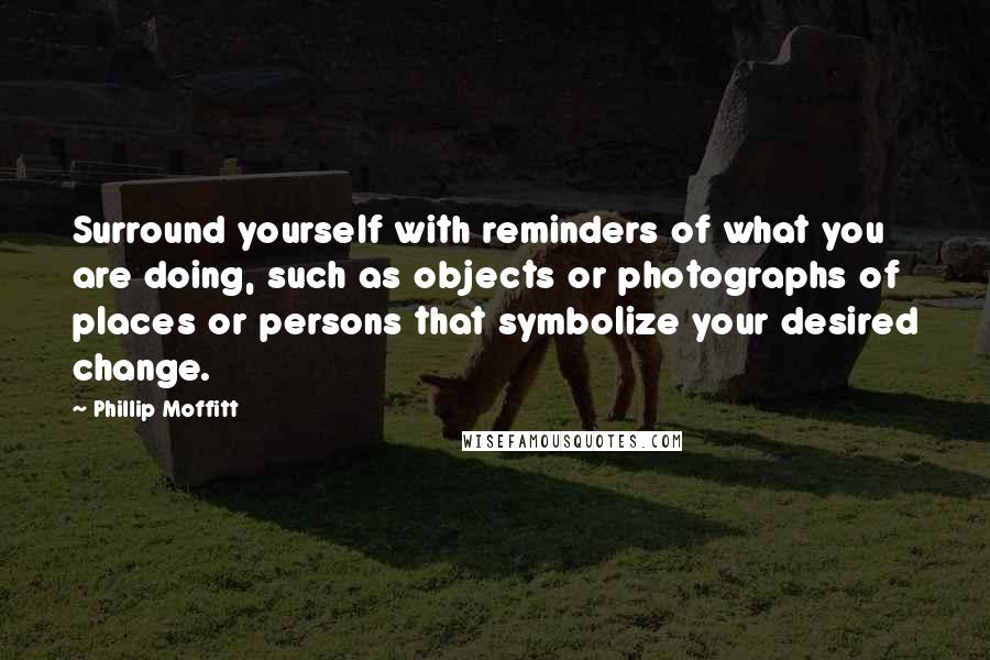 Phillip Moffitt Quotes: Surround yourself with reminders of what you are doing, such as objects or photographs of places or persons that symbolize your desired change.