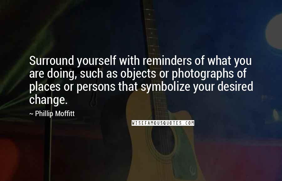 Phillip Moffitt Quotes: Surround yourself with reminders of what you are doing, such as objects or photographs of places or persons that symbolize your desired change.