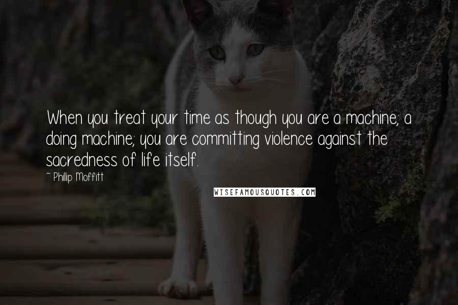 Phillip Moffitt Quotes: When you treat your time as though you are a machine; a doing machine; you are committing violence against the sacredness of life itself.