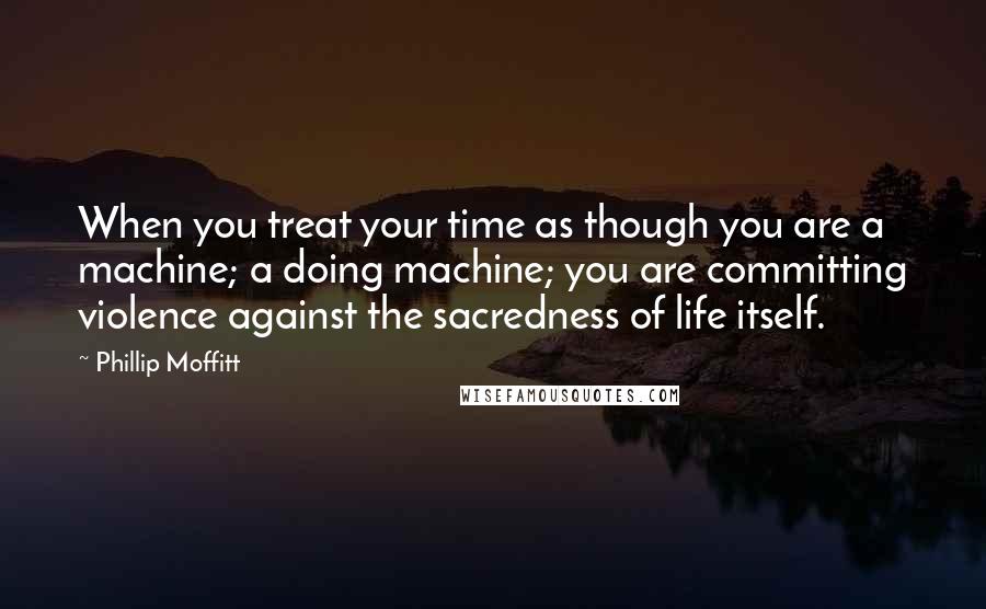Phillip Moffitt Quotes: When you treat your time as though you are a machine; a doing machine; you are committing violence against the sacredness of life itself.