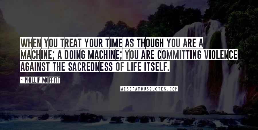 Phillip Moffitt Quotes: When you treat your time as though you are a machine; a doing machine; you are committing violence against the sacredness of life itself.