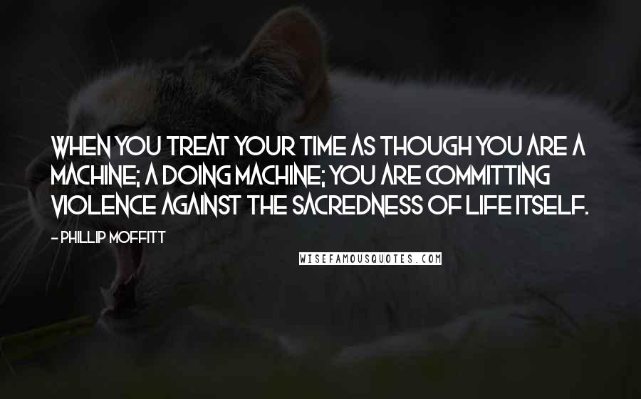 Phillip Moffitt Quotes: When you treat your time as though you are a machine; a doing machine; you are committing violence against the sacredness of life itself.