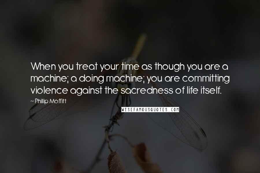 Phillip Moffitt Quotes: When you treat your time as though you are a machine; a doing machine; you are committing violence against the sacredness of life itself.