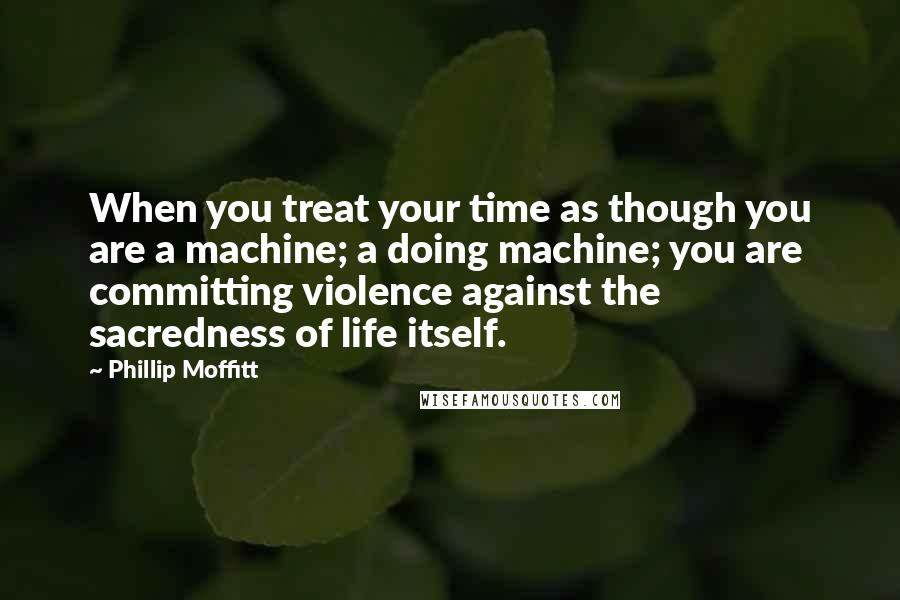 Phillip Moffitt Quotes: When you treat your time as though you are a machine; a doing machine; you are committing violence against the sacredness of life itself.
