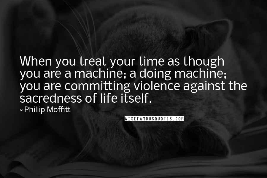 Phillip Moffitt Quotes: When you treat your time as though you are a machine; a doing machine; you are committing violence against the sacredness of life itself.