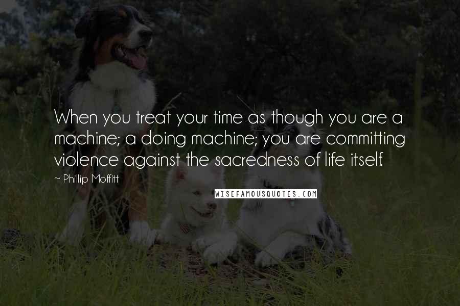 Phillip Moffitt Quotes: When you treat your time as though you are a machine; a doing machine; you are committing violence against the sacredness of life itself.