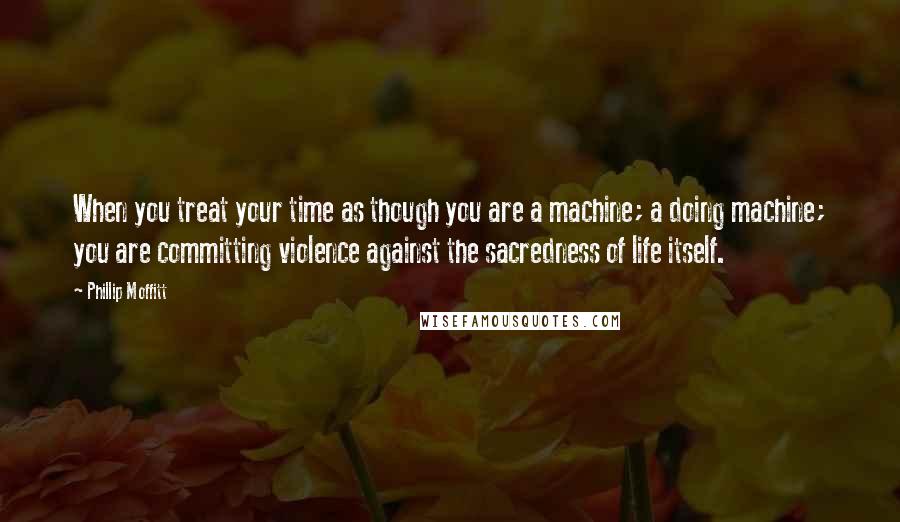 Phillip Moffitt Quotes: When you treat your time as though you are a machine; a doing machine; you are committing violence against the sacredness of life itself.