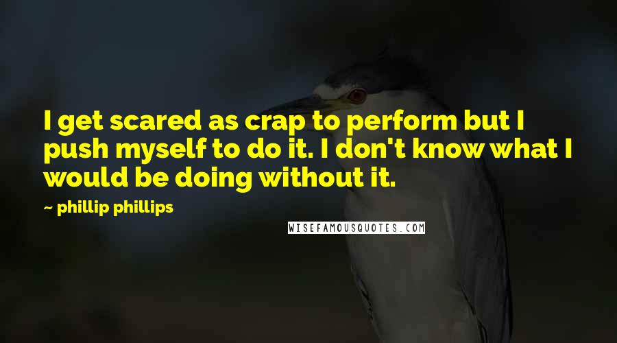 Phillip Phillips Quotes: I get scared as crap to perform but I push myself to do it. I don't know what I would be doing without it.
