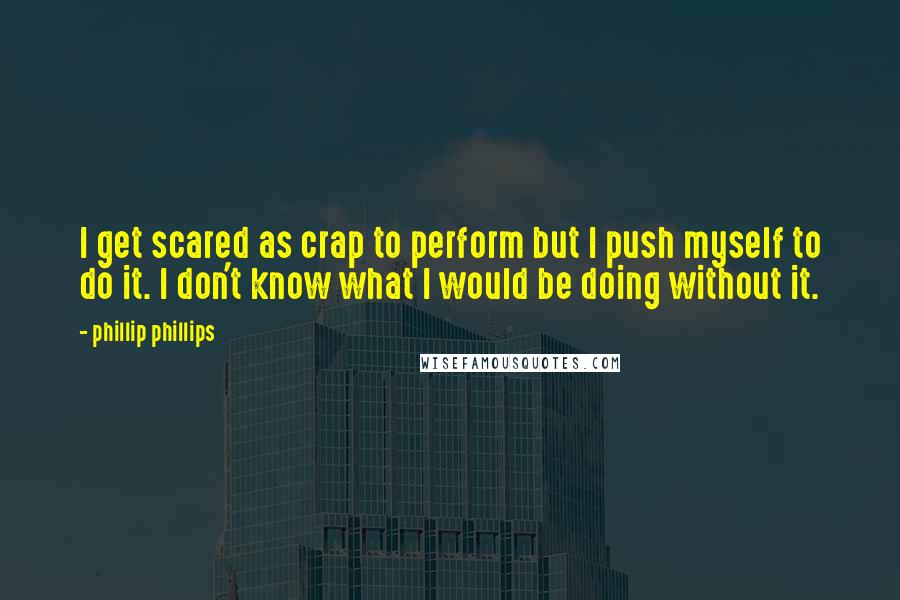 Phillip Phillips Quotes: I get scared as crap to perform but I push myself to do it. I don't know what I would be doing without it.