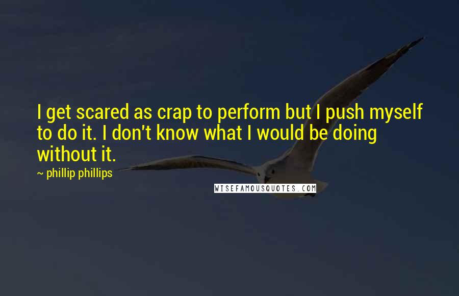 Phillip Phillips Quotes: I get scared as crap to perform but I push myself to do it. I don't know what I would be doing without it.