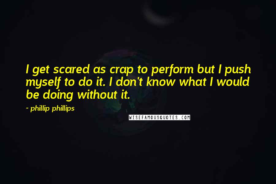 Phillip Phillips Quotes: I get scared as crap to perform but I push myself to do it. I don't know what I would be doing without it.