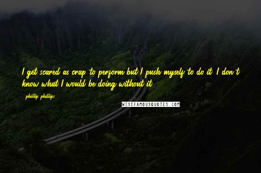 Phillip Phillips Quotes: I get scared as crap to perform but I push myself to do it. I don't know what I would be doing without it.