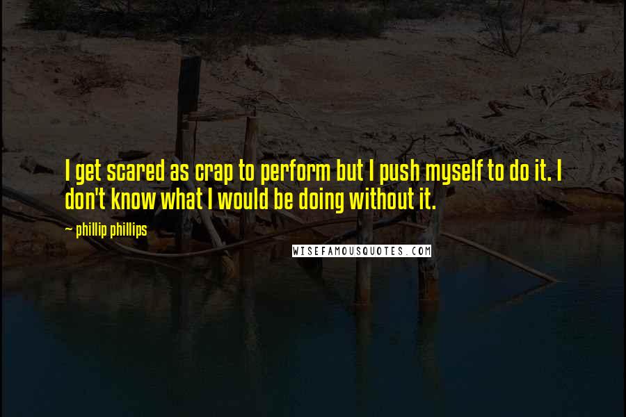 Phillip Phillips Quotes: I get scared as crap to perform but I push myself to do it. I don't know what I would be doing without it.