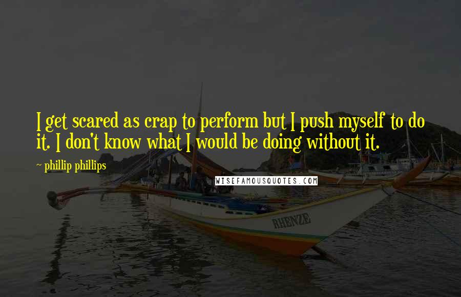 Phillip Phillips Quotes: I get scared as crap to perform but I push myself to do it. I don't know what I would be doing without it.