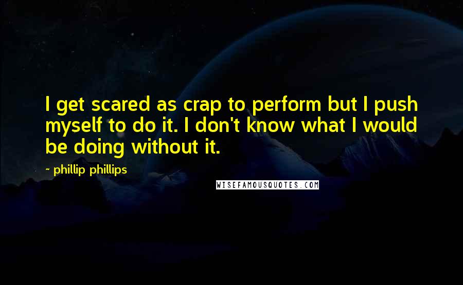 Phillip Phillips Quotes: I get scared as crap to perform but I push myself to do it. I don't know what I would be doing without it.