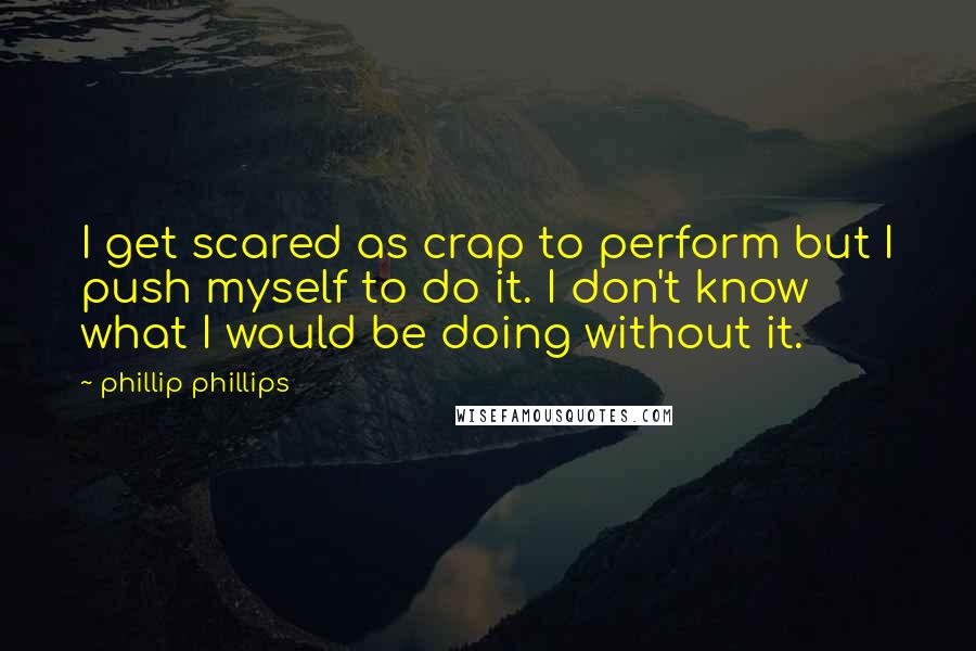 Phillip Phillips Quotes: I get scared as crap to perform but I push myself to do it. I don't know what I would be doing without it.