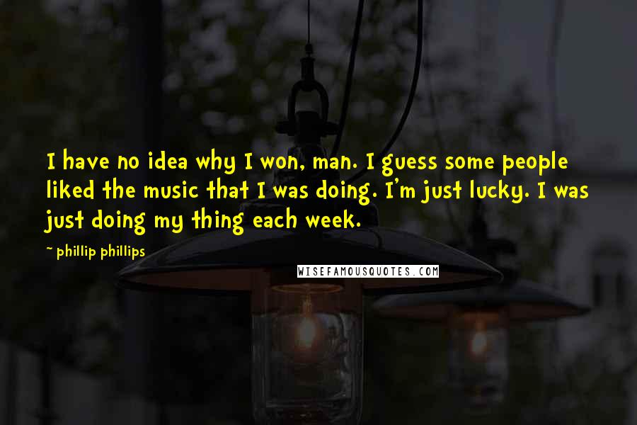 Phillip Phillips Quotes: I have no idea why I won, man. I guess some people liked the music that I was doing. I'm just lucky. I was just doing my thing each week.