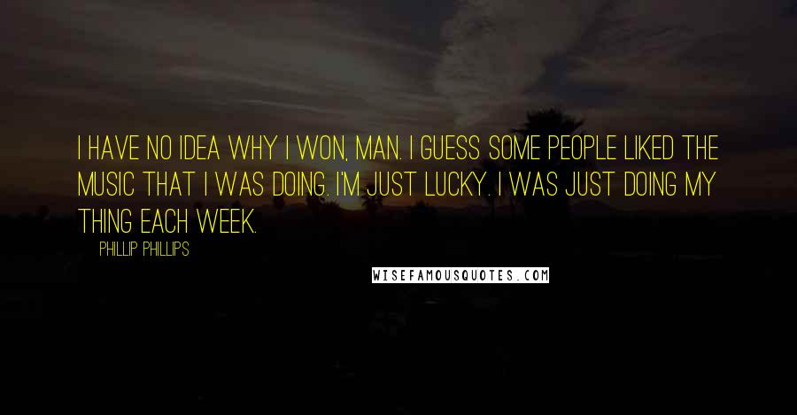 Phillip Phillips Quotes: I have no idea why I won, man. I guess some people liked the music that I was doing. I'm just lucky. I was just doing my thing each week.