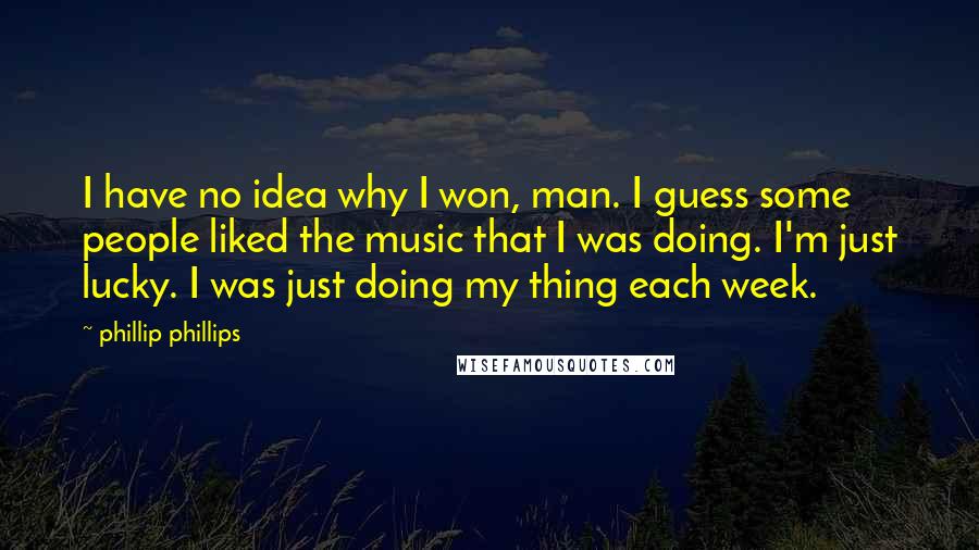 Phillip Phillips Quotes: I have no idea why I won, man. I guess some people liked the music that I was doing. I'm just lucky. I was just doing my thing each week.