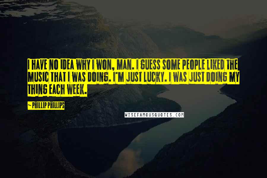 Phillip Phillips Quotes: I have no idea why I won, man. I guess some people liked the music that I was doing. I'm just lucky. I was just doing my thing each week.