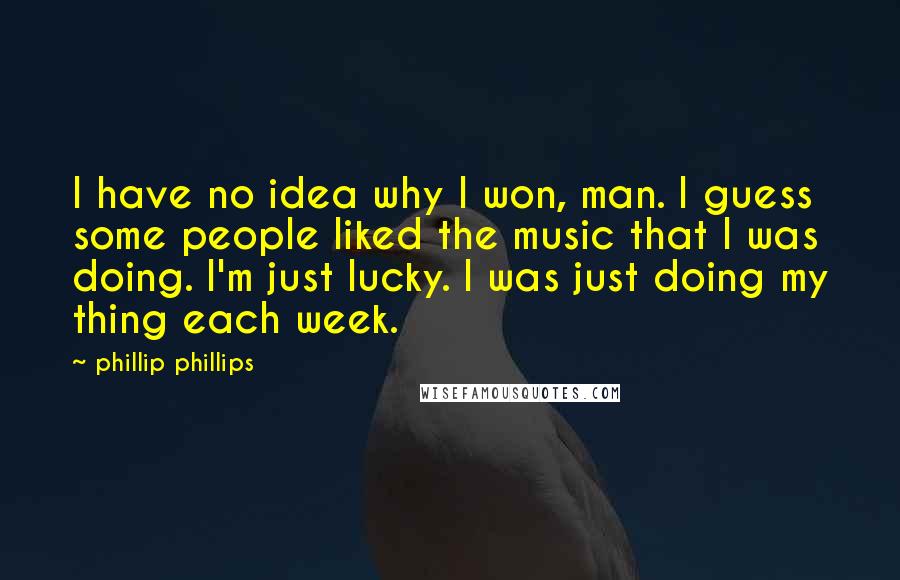 Phillip Phillips Quotes: I have no idea why I won, man. I guess some people liked the music that I was doing. I'm just lucky. I was just doing my thing each week.