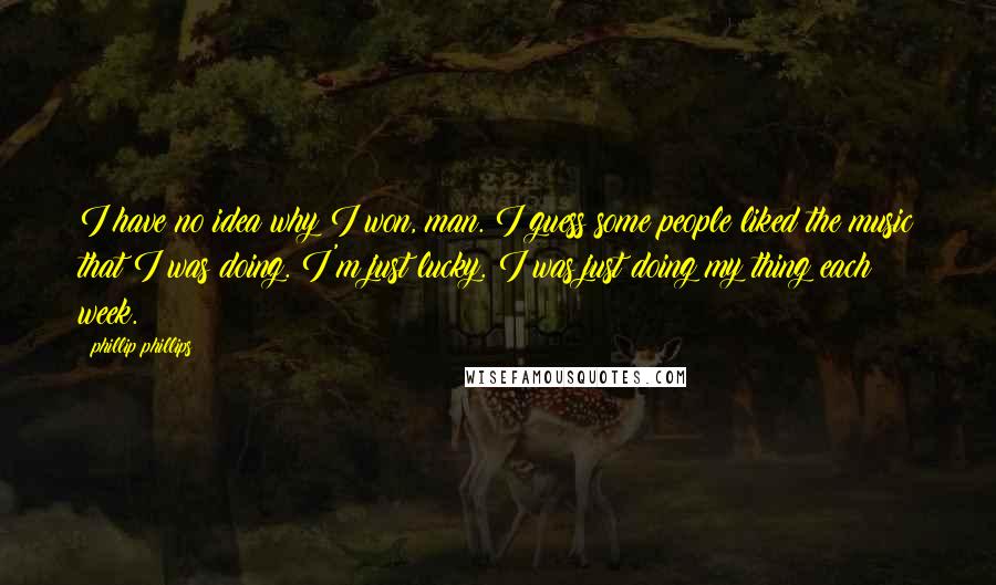 Phillip Phillips Quotes: I have no idea why I won, man. I guess some people liked the music that I was doing. I'm just lucky. I was just doing my thing each week.