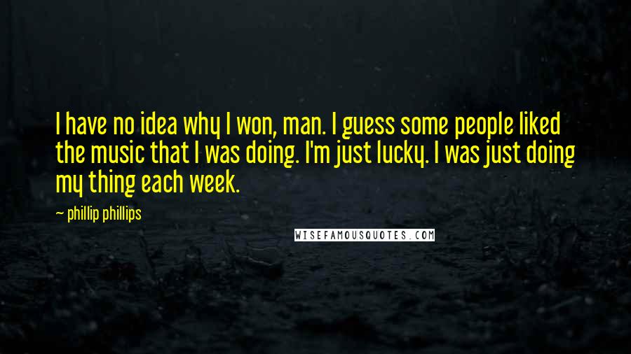 Phillip Phillips Quotes: I have no idea why I won, man. I guess some people liked the music that I was doing. I'm just lucky. I was just doing my thing each week.