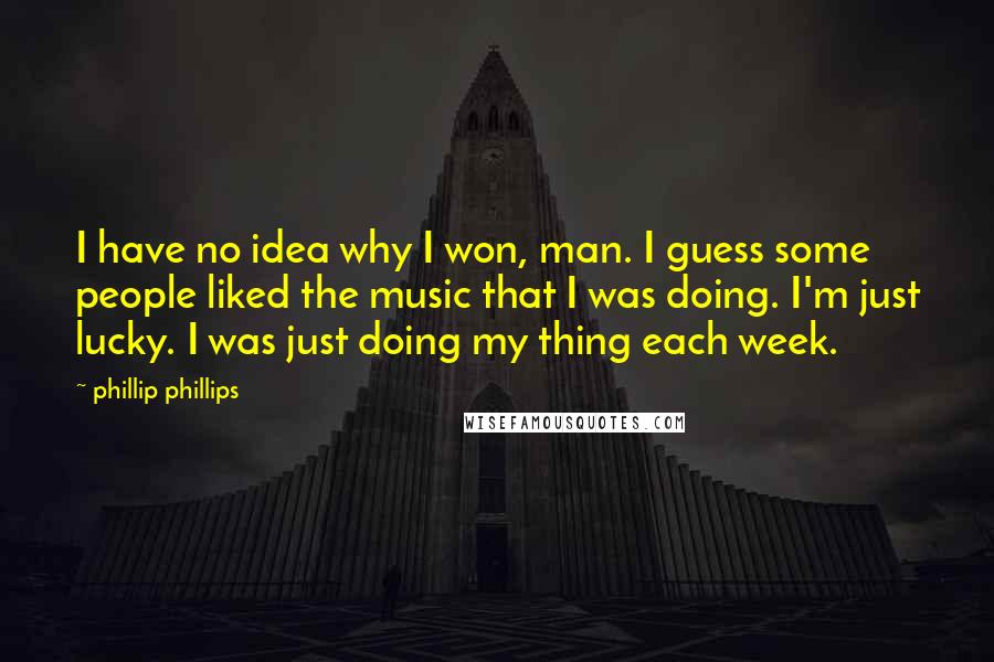 Phillip Phillips Quotes: I have no idea why I won, man. I guess some people liked the music that I was doing. I'm just lucky. I was just doing my thing each week.