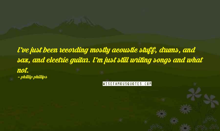 Phillip Phillips Quotes: I've just been recording mostly acoustic stuff, drums, and sax, and electric guitar. I'm just still writing songs and what not.