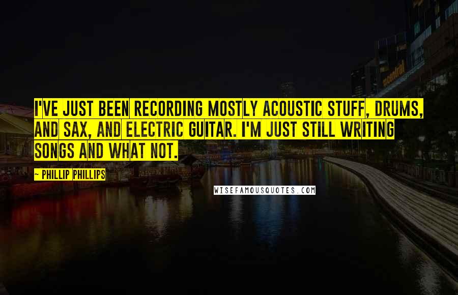 Phillip Phillips Quotes: I've just been recording mostly acoustic stuff, drums, and sax, and electric guitar. I'm just still writing songs and what not.