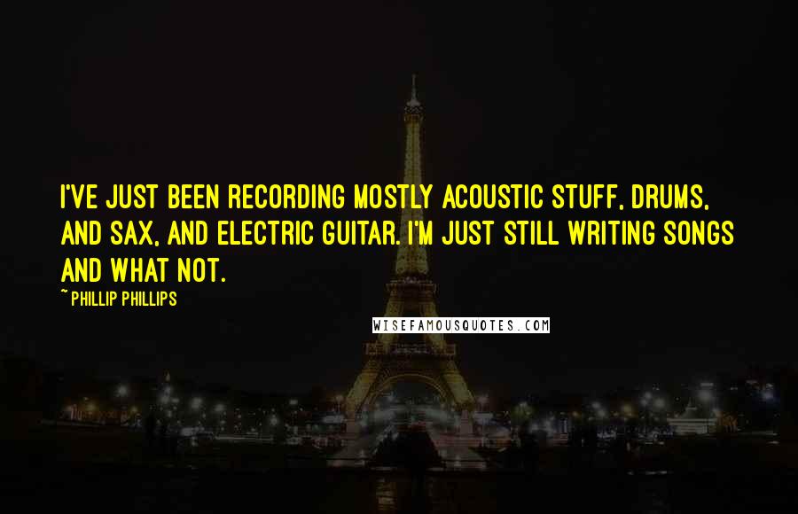 Phillip Phillips Quotes: I've just been recording mostly acoustic stuff, drums, and sax, and electric guitar. I'm just still writing songs and what not.