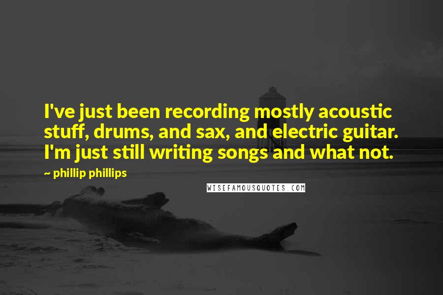 Phillip Phillips Quotes: I've just been recording mostly acoustic stuff, drums, and sax, and electric guitar. I'm just still writing songs and what not.