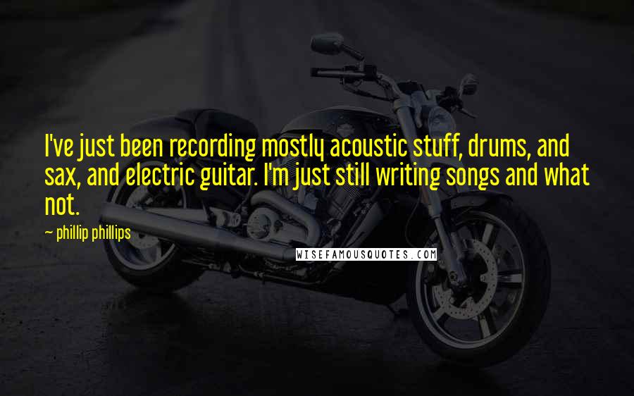 Phillip Phillips Quotes: I've just been recording mostly acoustic stuff, drums, and sax, and electric guitar. I'm just still writing songs and what not.