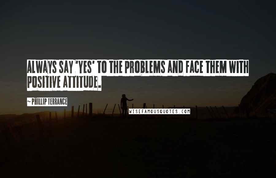 Phillip Terrance Quotes: Always say 'Yes' to the problems and face them with positive attitude.