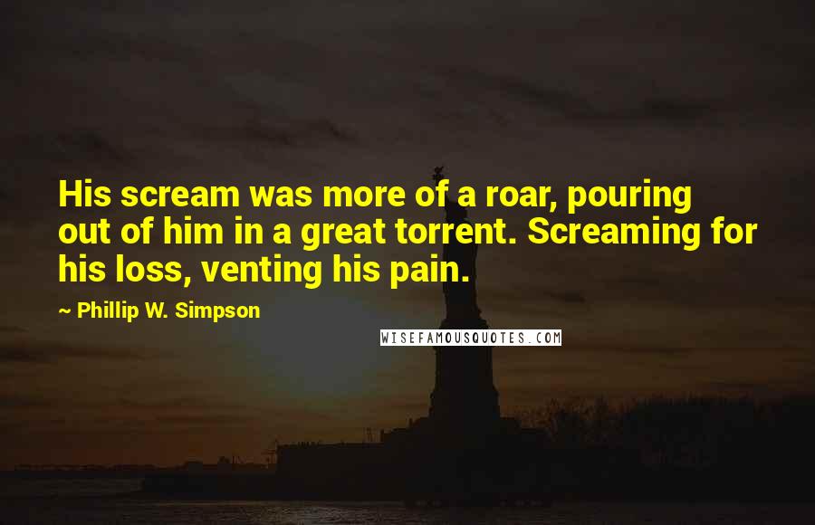 Phillip W. Simpson Quotes: His scream was more of a roar, pouring out of him in a great torrent. Screaming for his loss, venting his pain.