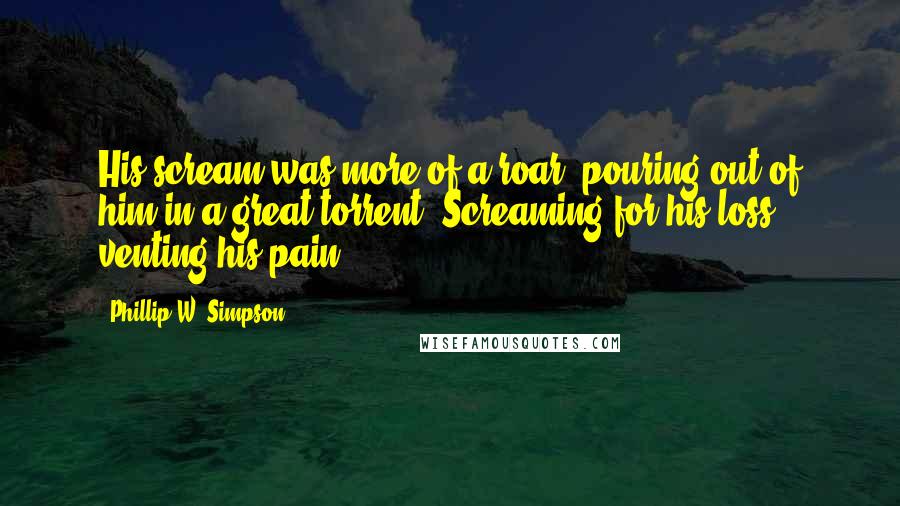 Phillip W. Simpson Quotes: His scream was more of a roar, pouring out of him in a great torrent. Screaming for his loss, venting his pain.