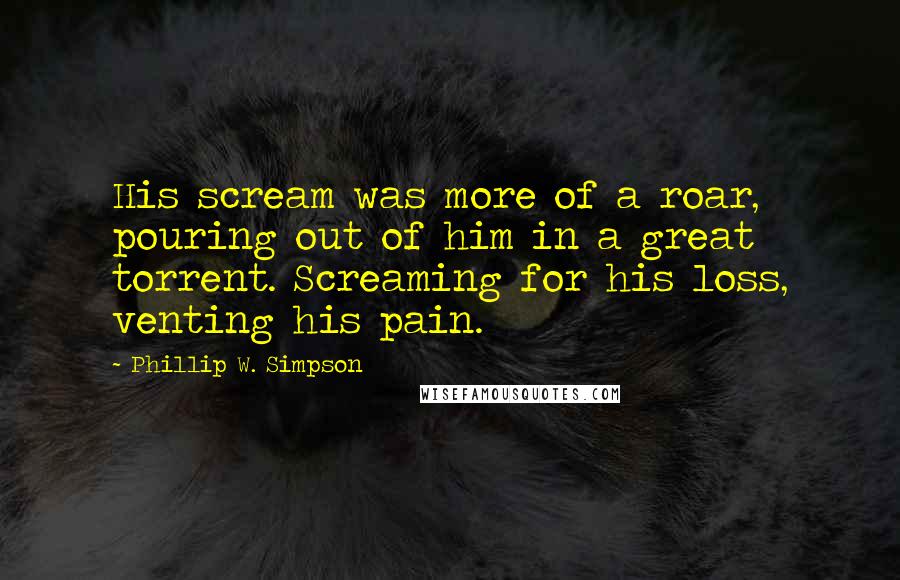 Phillip W. Simpson Quotes: His scream was more of a roar, pouring out of him in a great torrent. Screaming for his loss, venting his pain.