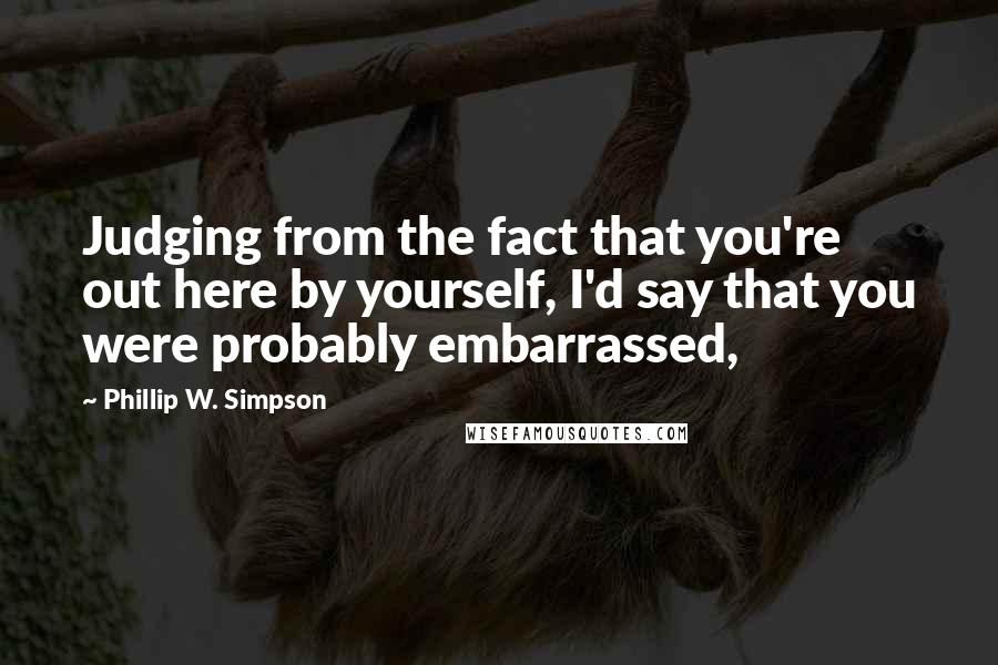 Phillip W. Simpson Quotes: Judging from the fact that you're out here by yourself, I'd say that you were probably embarrassed,