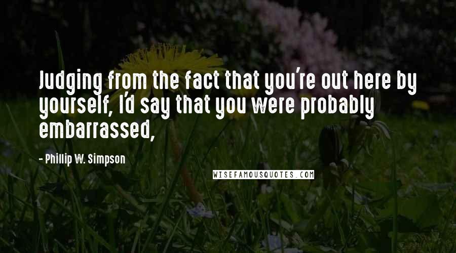 Phillip W. Simpson Quotes: Judging from the fact that you're out here by yourself, I'd say that you were probably embarrassed,