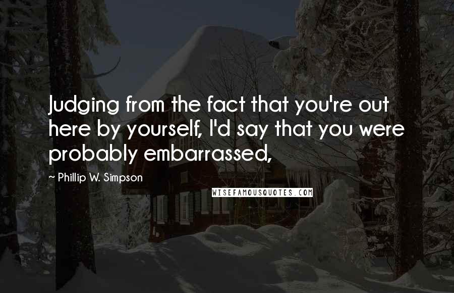 Phillip W. Simpson Quotes: Judging from the fact that you're out here by yourself, I'd say that you were probably embarrassed,