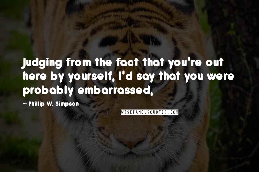 Phillip W. Simpson Quotes: Judging from the fact that you're out here by yourself, I'd say that you were probably embarrassed,