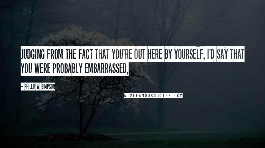 Phillip W. Simpson Quotes: Judging from the fact that you're out here by yourself, I'd say that you were probably embarrassed,