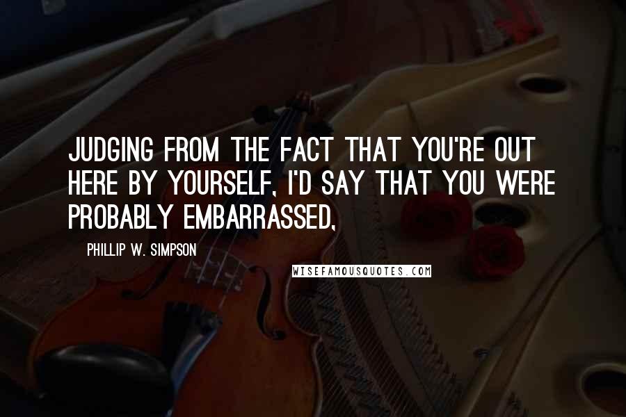 Phillip W. Simpson Quotes: Judging from the fact that you're out here by yourself, I'd say that you were probably embarrassed,