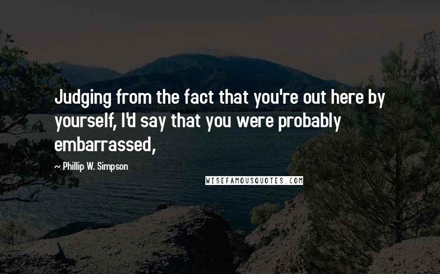 Phillip W. Simpson Quotes: Judging from the fact that you're out here by yourself, I'd say that you were probably embarrassed,