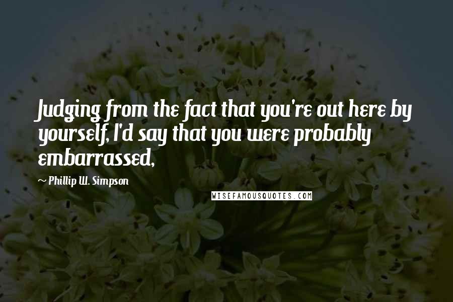 Phillip W. Simpson Quotes: Judging from the fact that you're out here by yourself, I'd say that you were probably embarrassed,