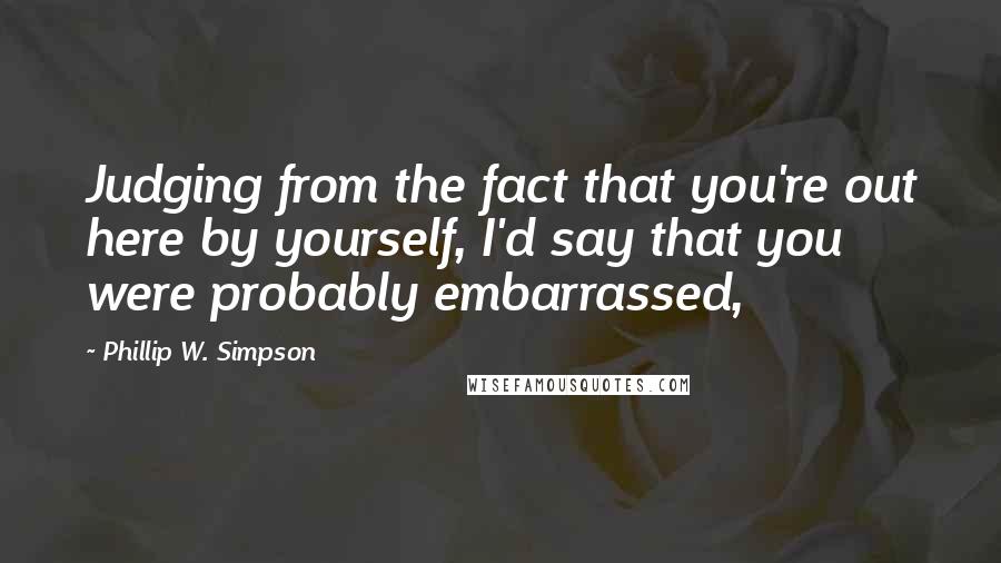 Phillip W. Simpson Quotes: Judging from the fact that you're out here by yourself, I'd say that you were probably embarrassed,