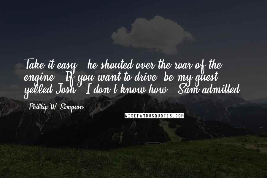 Phillip W. Simpson Quotes: Take it easy!" he shouted over the roar of the engine. "If you want to drive, be my guest," yelled Josh. "I don't know how," Sam admitted.
