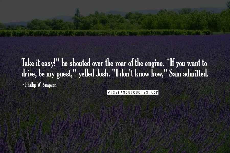 Phillip W. Simpson Quotes: Take it easy!" he shouted over the roar of the engine. "If you want to drive, be my guest," yelled Josh. "I don't know how," Sam admitted.