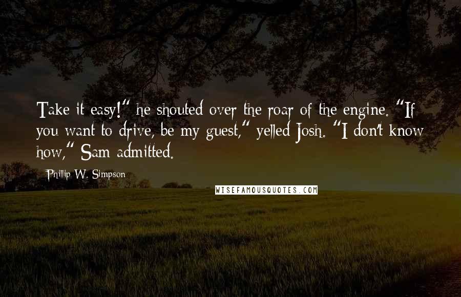 Phillip W. Simpson Quotes: Take it easy!" he shouted over the roar of the engine. "If you want to drive, be my guest," yelled Josh. "I don't know how," Sam admitted.
